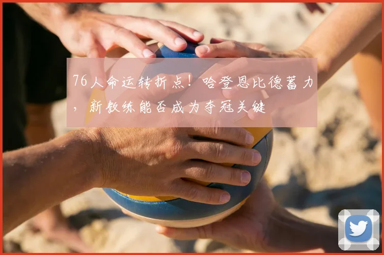 76人命运转折点！哈登恩比德蓄力，新教练能否成为夺冠关键