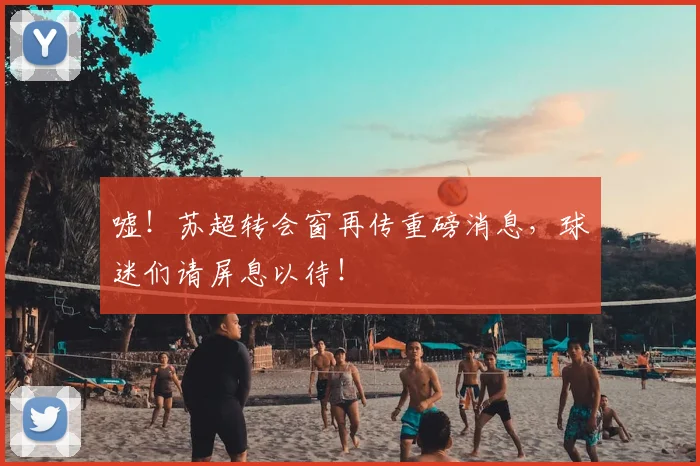 嘘！苏超转会窗再传重磅消息，球迷们请屏息以待！
